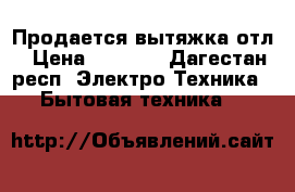 Продается вытяжка отл › Цена ­ 5 500 - Дагестан респ. Электро-Техника » Бытовая техника   